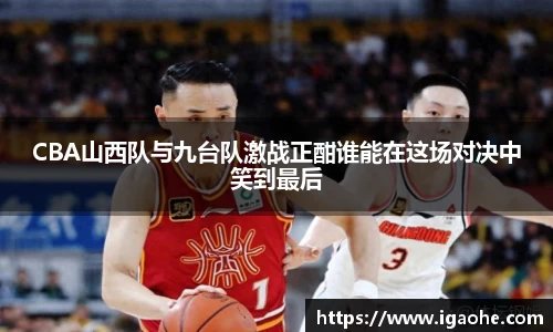 CBA山西队与九台队激战正酣谁能在这场对决中笑到最后
